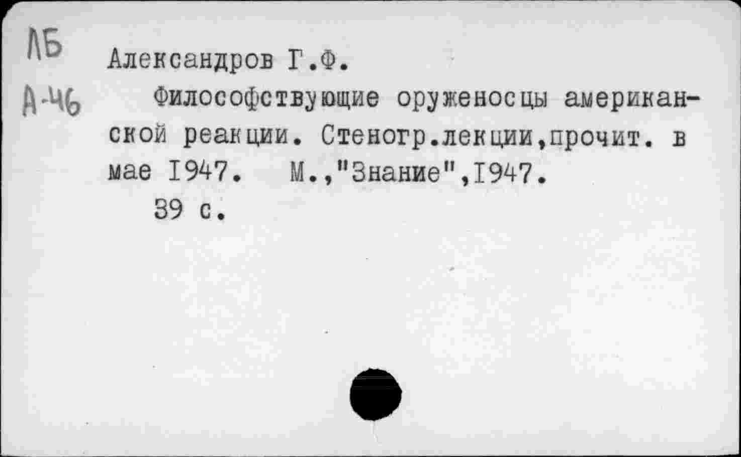 ﻿№
А-%
Александров Г.Ф.
Философствующие оруженосцы американской реакции. Стеногр.лекции,прочит, в мае 1947.	М.,"Знание”,1947.
39 с.